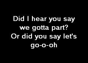 Did I hear you say
we gotta part?

Or did you say let's
go-o-oh