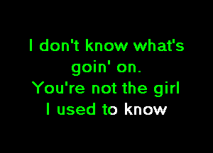 I don't know what's
goin' on.

You're not the girl
I used to know