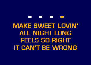 MAKE SWEET LOVIN'
ALL NIGHT LONG
FEELS SO RIGHT

IT CANT BE WRONG