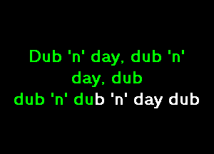 Dub 'n' day, dub 'n'

day. dub
dub 'n' dub 'n' day dub