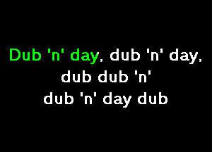 Dub 'n' day, dub 'n' day,

dub dub 'n'
dub 'n' day dub