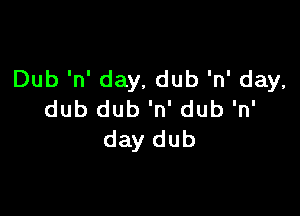 Dub 'n' day, dub 'n' day,

dub dub 'n' dub 'n'
day dub