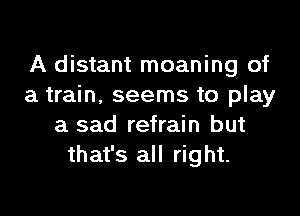 A distant moaning of
a train. seems to play

a sad refrain but
that's all right.