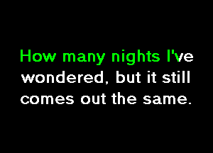 How many nights I've

wondered. but it still
comes out the same.