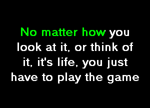 No matter how you
look at it. or think of

it, it's life, you just
have to play the game