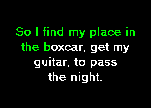 So I find my place in
the boxcar, get my

guitar. to pass
the night.