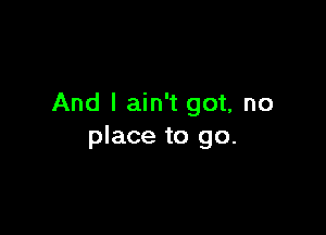 And I ain't got, no

place to go.