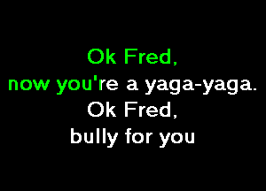 Ok Fred,
now you're a yaga-yaga.

Ok Fred,
bully for you