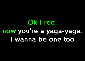 Ok Fred,

now you're a yaga-yaga.
I wanna be one too