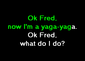 Ok Fred,
now I'm a yaga-yaga.

Ok Fred,
what do I do?