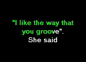 I like the way that

you groove.
She said