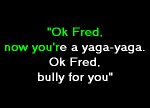 Ok Fred,
now you're a yaga-yaga.

Ok Fred,
bully for you