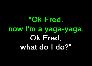 Ok Fred,
now I'm a yaga-yaga.

Ok Fred,
what do I do?