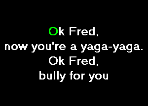 Ok Fred,
now you're a yaga-yaga.

Ok Fred,
bully for you