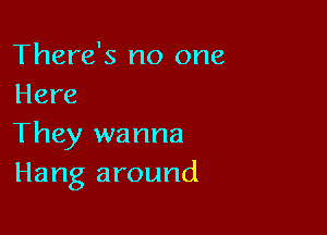 There's no one
Here

They wanna
Hang around