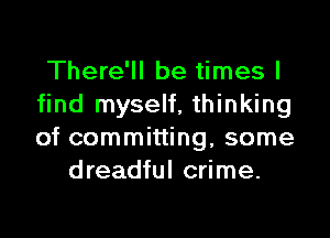 There'll be times I
find myself, thinking

of committing, some
dreadful crime.