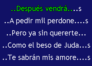 ..DespueZ-s vendra....s
..A pedir mil perdone....s
..Pero ya sin quererte...
..Como el beso de Juda...s

..Te sabran mis amore....s