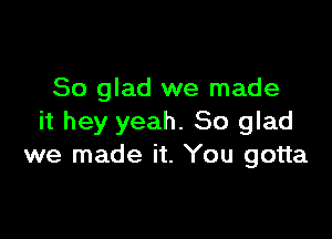 So glad we made

it hey yeah. So glad
we made it. You gotta