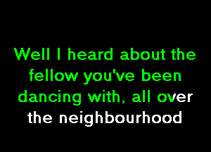 Well I heard about the

fellow you've been
dancing with, all over
the neighbourhood