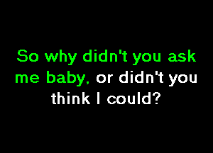 So why didn't you ask

me baby, or didn't you
think I could?