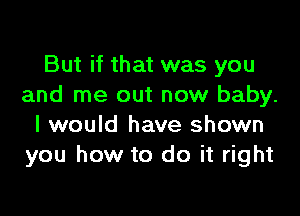 But if that was you
and me out now baby.

I would have shown
you how to do it right