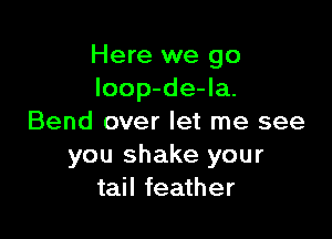 Here we go
loop-de-la.

Bend over let me see
you shake your
tail feather