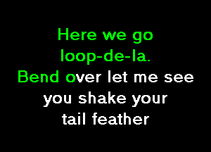 Here we go
loop-de-la.

Bend over let me see
you shake your
tail feather