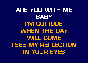 ARE YOU WITH ME
BABY
I'M CURIOUS
WHEN THE DAY
WILL COME
I SEE MY REFLECTION

IN YOUR EYES l