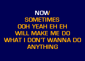 NOW
SOMETIMES
OOH YEAH EH EH
WILL MAKE ME DO
WHAT I DON'T WANNA DO
ANYTHING