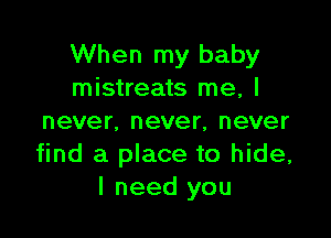 When my baby
mistreats me, I

never, never, never
find a place to hide,
I need you