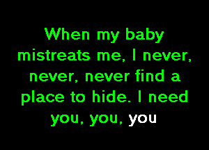 When my baby
mistreats me, I never,

never. never find a
place to hide. I need
you,you,you