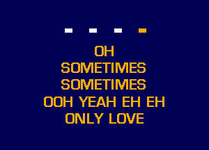 OH
SOMETIMES

SOMETIMES

00H YEAH EH EH
ONLY LOVE