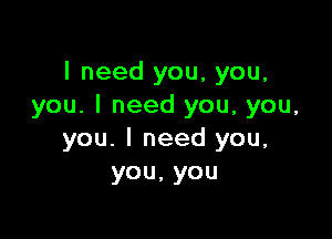 I need you, you,
you. I need you, you,

you. I need you,
you,you