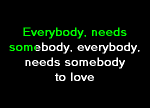 Everybody, needs
somebody, everybody,

needs somebody
to love