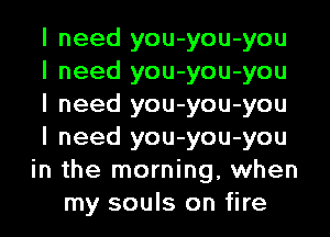 I need you-you-you
I need you-you-you
I need you-you-you
I need you-you-you
in the morning, when
my souls on fire