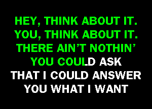 HEY, THINK ABOUT IT.
YOU, THINK ABOUT IT.
THERE AINT NOTHIW
YOU COULD ASK
THAT I COULD ANSWER
YOU WHAT I WANT