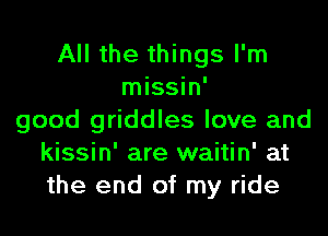 All the things I'm
missin'
good griddles love and
kissin' are waitin' at
the end of my ride