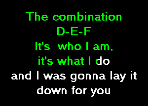 The combination
D-E-F
It's who I am,

it's what I do
and I was gonna lay it
down for you