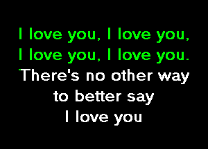 I love you, I love you,
I love you, I love you.

There's no other way
to better say
I love you