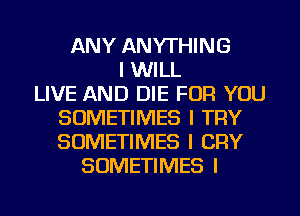 ANY ANYTHING
I WILL
LIVE AND DIE FOR YOU
SOMETIMES I TRY
SOMETIMES I CRY
SOMETIMES I