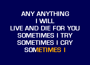 ANY ANYTHING
I WILL
LIVE AND DIE FOR YOU
SOMETIMES I TRY
SOMETIMES I CRY
SOMETIMES I