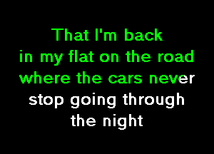 That I'm back
in my flat on the road
where the cars never
stop going through
the night