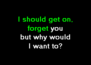 I should get on.
forget you

but why would
I want to?