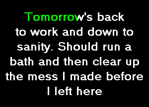 Tomorrow's back
to work and down to
sanity. Should run a
bath and then clear up
the mess I made before
I left here