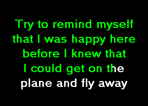 Try to remind myself
that I was happy here
before I knew that
I could get on the
plane and fly away