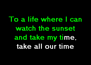 To a life where I can
watch the sunset

and take my time,
take all our time