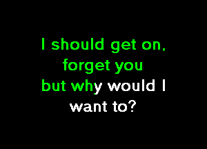 I should get on,
forget you

but why would I
want to?