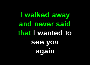 I walked away
and never said

that I wanted to

see you
again