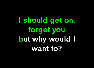 I should get on,
forget you

but why would I
want to?