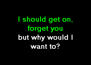 I should get on,
forget you

but why would I
want to?